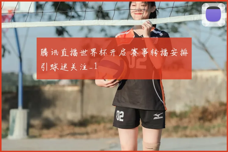 腾讯直播世界杯开启 赛事转播安排引球迷关注_1