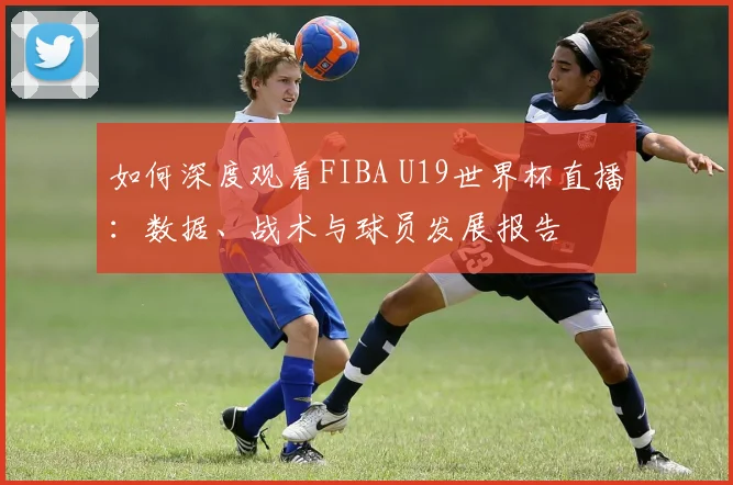 如何深度观看FIBA U19世界杯直播:数据、战术与球员发展报告