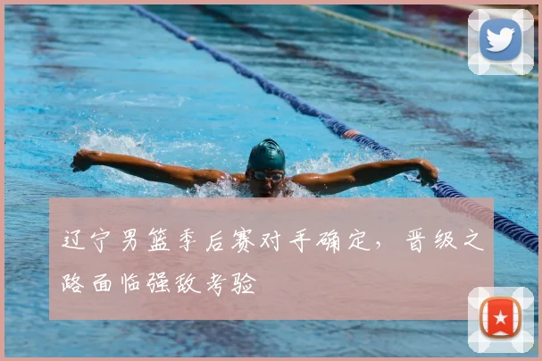 辽宁男篮季后赛对手确定，晋级之路面临强敌考验