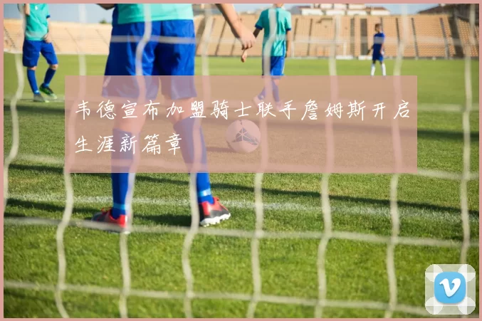 韦德宣布加盟骑士联手詹姆斯开启生涯新篇章