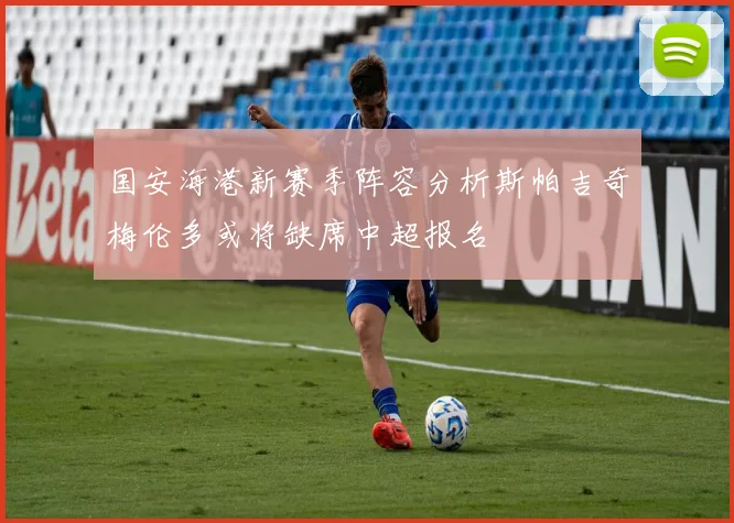 国安海港新赛季阵容分析斯帕吉奇梅伦多或将缺席中超报名