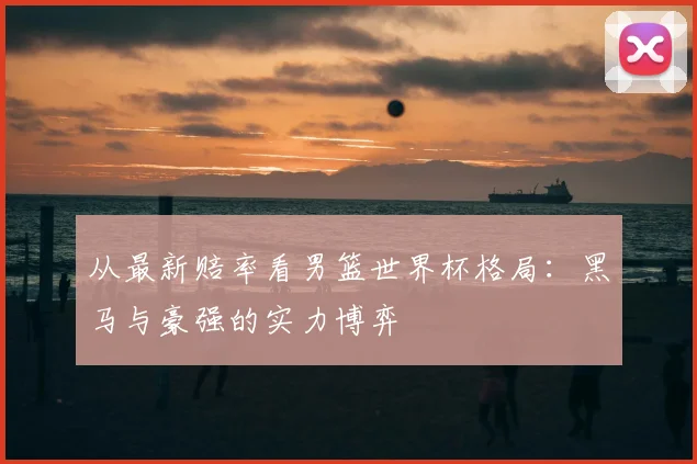 从最新赔率看男篮世界杯格局:黑马与豪强的实力博弈