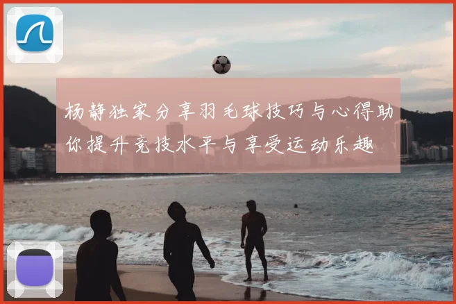 杨静独家分享羽毛球技巧与心得助你提升竞技水平与享受运动乐趣