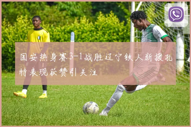 国安热身赛3-1战胜辽宁铁人新援孔特表现获赞引关注