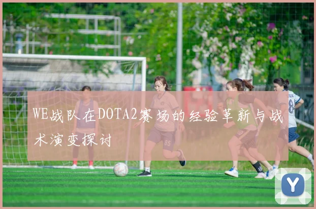 WE战队在DOTA2赛场的经验革新与战术演变探讨