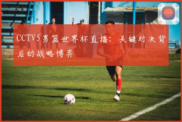 CCTV5男篮世界杯直播：关键对决背后的战略博弈
