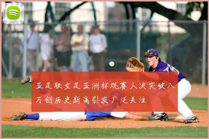 亚足联女足亚洲杯观赛人次突破八万创历史新高引发广泛关注