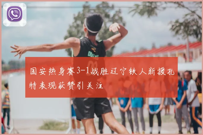 国安热身赛3-1战胜辽宁铁人新援孔特表现获赞引关注