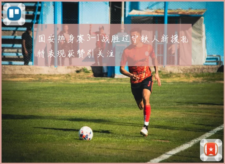 国安热身赛3-1战胜辽宁铁人新援孔特表现获赞引关注