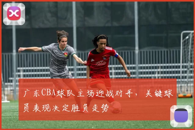 广东CBA球队主场迎战对手，关键球员表现决定胜负走势