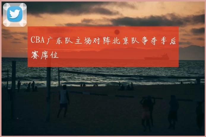 CBA广东队主场对阵北京队争夺季后赛席位
