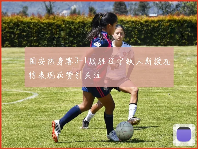 国安热身赛3-1战胜辽宁铁人新援孔特表现获赞引关注