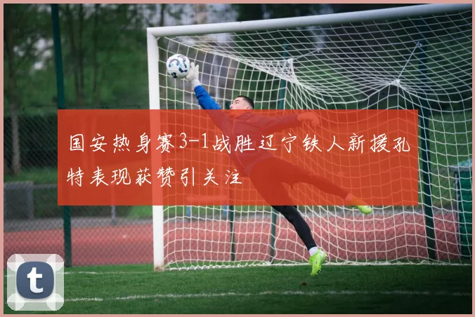 国安热身赛3-1战胜辽宁铁人新援孔特表现获赞引关注