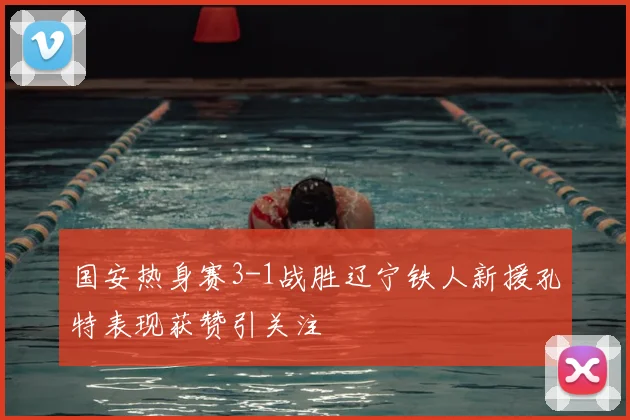 国安热身赛3-1战胜辽宁铁人新援孔特表现获赞引关注
