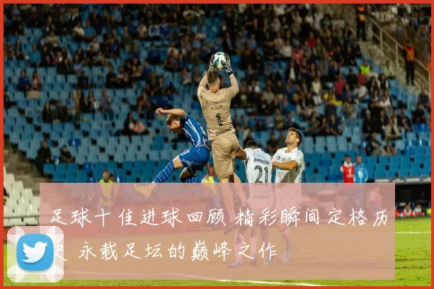 足球十佳进球回顾 精彩瞬间定格历史 永载足坛的巅峰之作