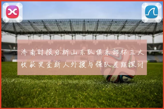 济南时报分析山东队俱乐部杯三大收获奖金新人外援与强队差距探讨