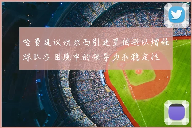 哈曼建议切尔西引进罗伯逊以增强球队在困境中的领导力和稳定性