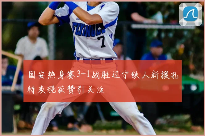 国安热身赛3-1战胜辽宁铁人新援孔特表现获赞引关注