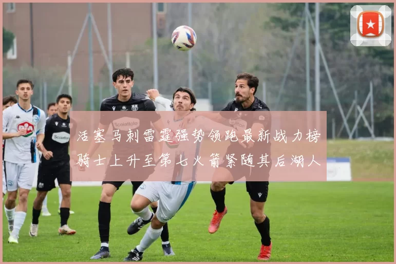 活塞马刺雷霆强势领跑最新战力榜骑士上升至第七火箭紧随其后湖人排名第十一