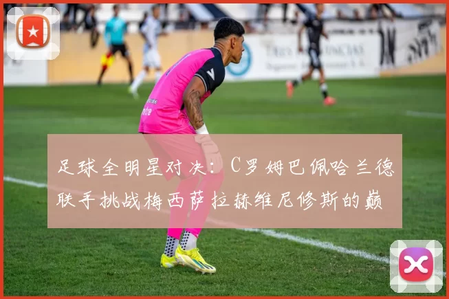 足球全明星对决：C罗姆巴佩哈兰德联手挑战梅西萨拉赫维尼修斯的巅峰之战