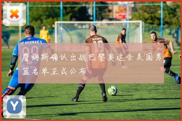 詹姆斯确认出战巴黎奥运会美国男篮名单正式公布