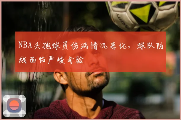 NBA头孢球员伤病情况恶化,球队防线面临严峻考验