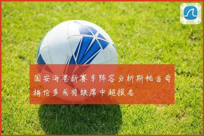 国安海港新赛季阵容分析斯帕吉奇梅伦多或将缺席中超报名
