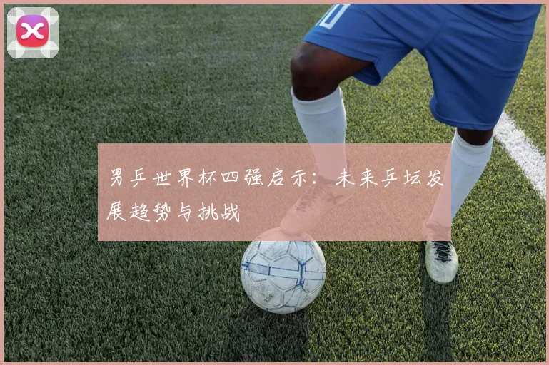 男乒世界杯四强启示：未来乒坛发展趋势与挑战
