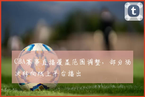 CBA赛事直播覆盖范围调整，部分场次转向线上平台播出