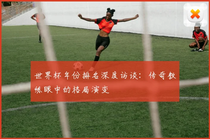 世界杯年份排名深度访谈:传奇教练眼中的格局演变