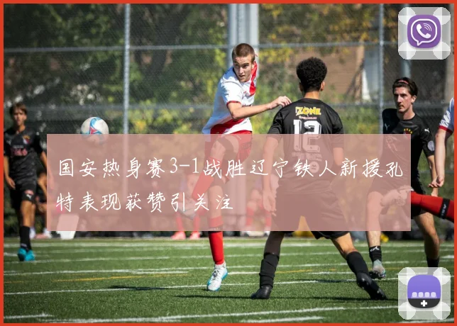 国安热身赛3-1战胜辽宁铁人新援孔特表现获赞引关注