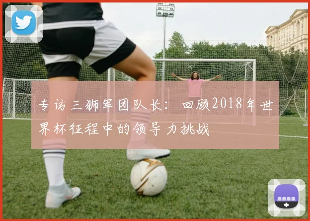 专访三狮军团队长：回顾2018年世界杯征程中的领导力挑战