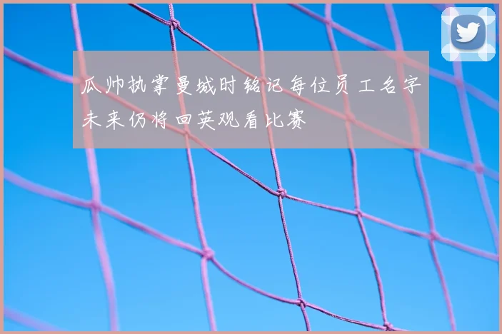 瓜帅执掌曼城时铭记每位员工名字未来仍将回英观看比赛