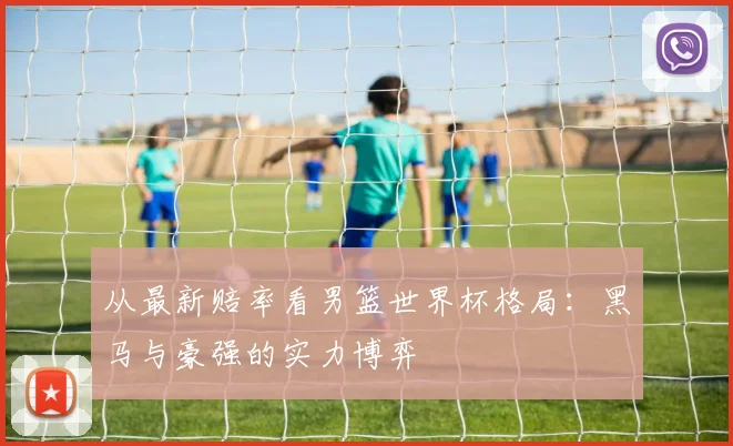 从最新赔率看男篮世界杯格局:黑马与豪强的实力博弈