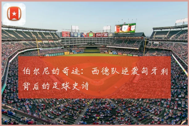 伯尔尼的奇迹:西德队逆袭匈牙利背后的足球史诗