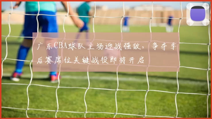 广东CBA球队主场迎战强敌，争夺季后赛席位关键战役即将开启