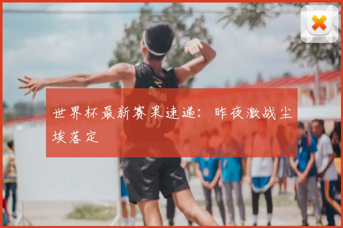 世界杯最新赛果速递:昨夜激战尘埃落定