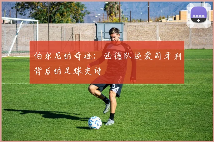 伯尔尼的奇迹:西德队逆袭匈牙利背后的足球史诗