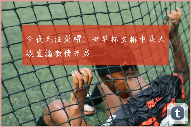 今夜见证荣耀:世界杯女排中美大战直播激情开启