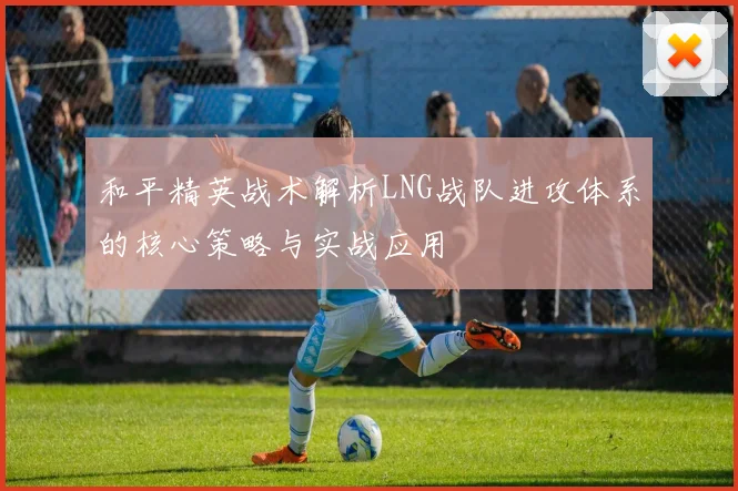 和平精英战术解析LNG战队进攻体系的核心策略与实战应用