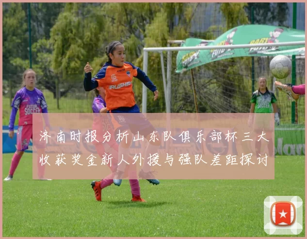 济南时报分析山东队俱乐部杯三大收获奖金新人外援与强队差距探讨