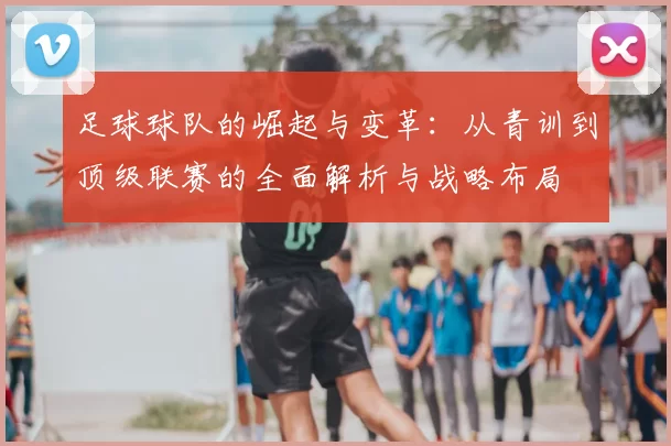 足球球队的崛起与变革：从青训到顶级联赛的全面解析与战略布局