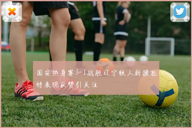 国安热身赛3-1战胜辽宁铁人新援孔特表现获赞引关注