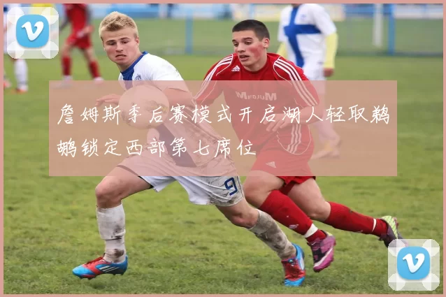 詹姆斯季后赛模式开启湖人轻取鹈鹕锁定西部第七席位