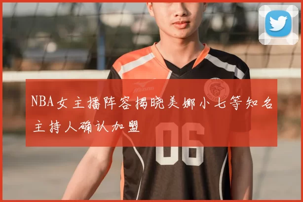 NBA女主播阵容揭晓美娜小七等知名主持人确认加盟