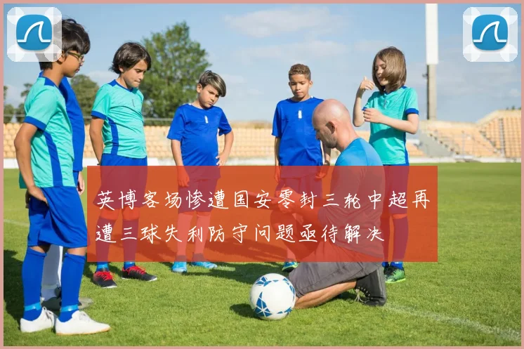 英博客场惨遭国安零封三轮中超再遭三球失利防守问题亟待解决