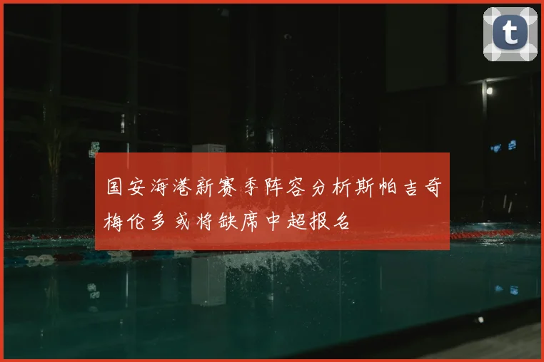 国安海港新赛季阵容分析斯帕吉奇梅伦多或将缺席中超报名