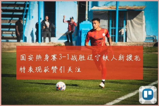 国安热身赛3-1战胜辽宁铁人新援孔特表现获赞引关注