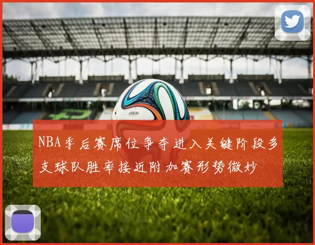 NBA季后赛席位争夺进入关键阶段多支球队胜率接近附加赛形势微妙