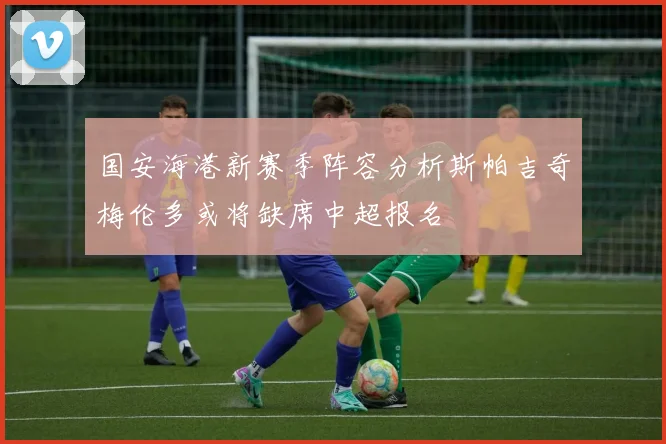 国安海港新赛季阵容分析斯帕吉奇梅伦多或将缺席中超报名